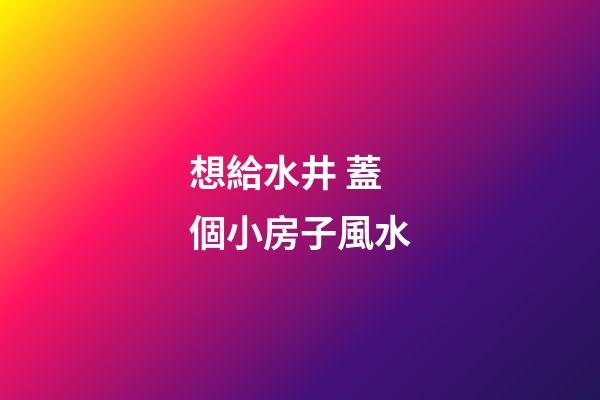 想給水井 蓋個小房子風水